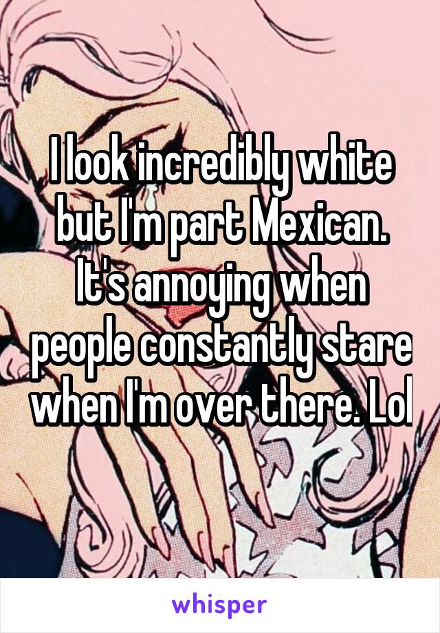 I look incredibly white but I'm part Mexican. It's annoying when people constantly stare when I'm over there. Lol 