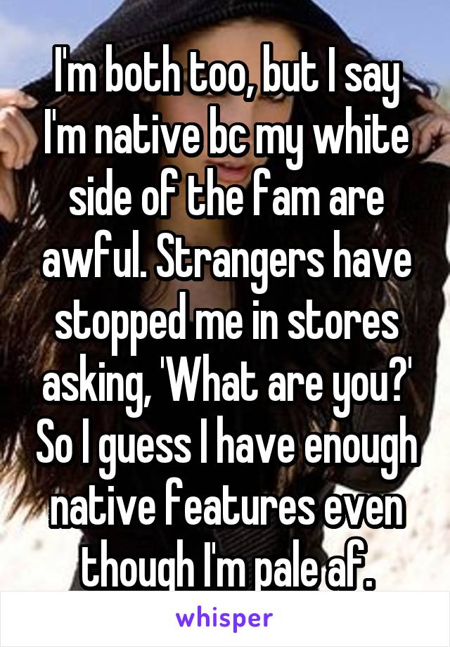 I'm both too, but I say I'm native bc my white side of the fam are awful. Strangers have stopped me in stores asking, 'What are you?' So I guess I have enough native features even though I'm pale af.