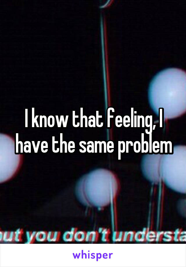 I know that feeling, I have the same problem