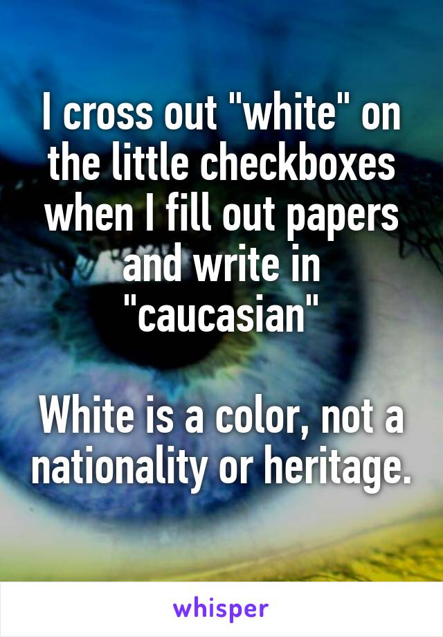 I cross out "white" on the little checkboxes when I fill out papers and write in "caucasian"

White is a color, not a nationality or heritage. 