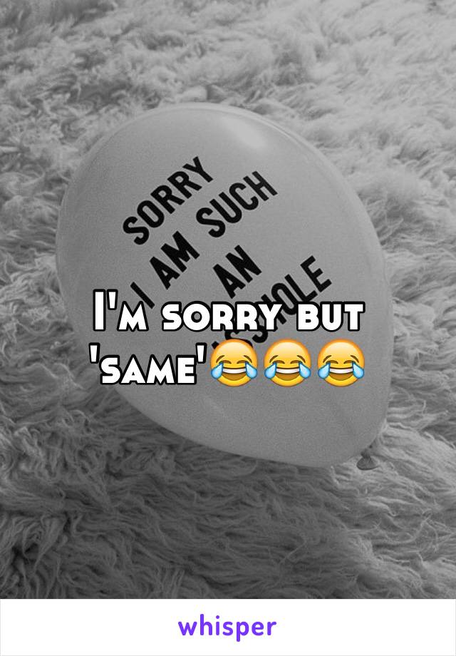 I'm sorry but 'same'😂😂😂 