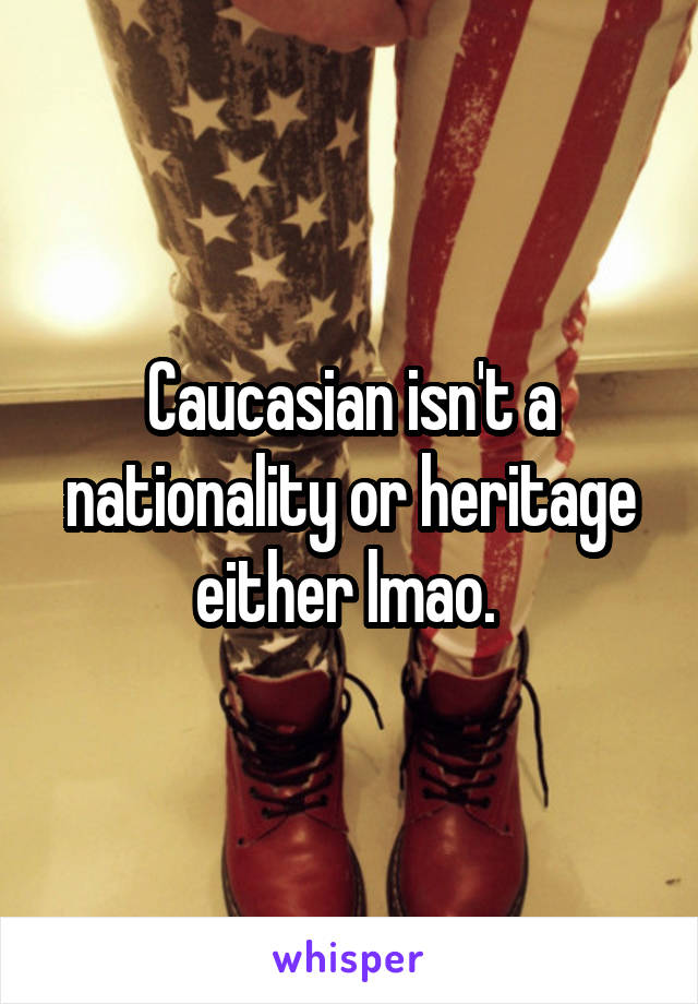 Caucasian isn't a nationality or heritage either lmao. 