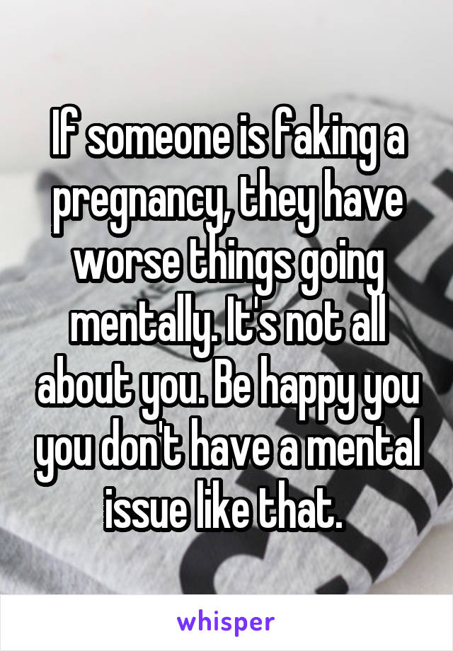 If someone is faking a pregnancy, they have worse things going mentally. It's not all about you. Be happy you you don't have a mental issue like that. 