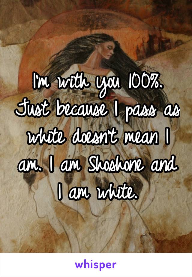 I'm with you 100%. Just because I pass as white doesn't mean I am. I am Shoshone and I am white.