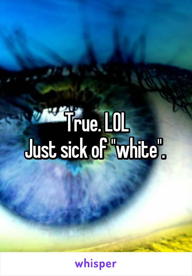 True. LOL
Just sick of "white". 