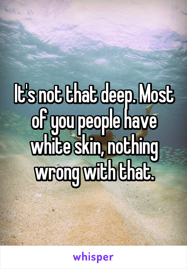 It's not that deep. Most of you people have white skin, nothing wrong with that.