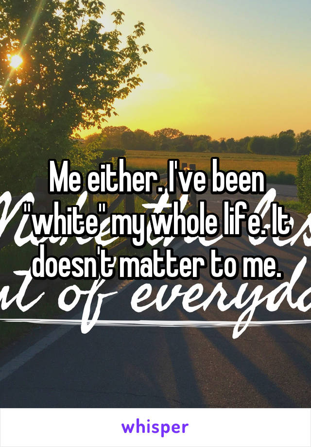 Me either. I've been "white" my whole life. It doesn't matter to me.