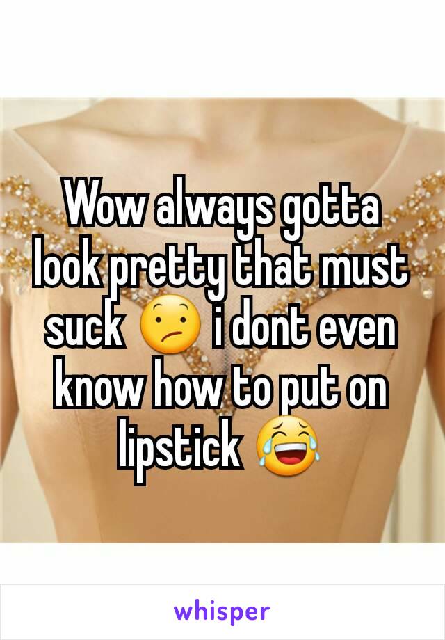 Wow always gotta look pretty that must suck 😕 i dont even know how to put on lipstick 😂