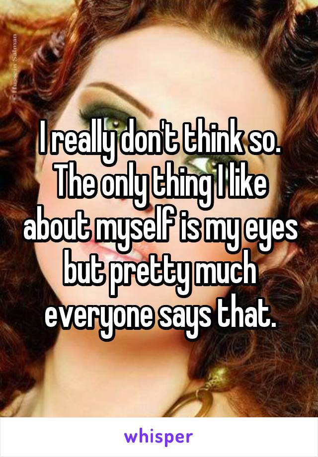 I really don't think so. The only thing I like about myself is my eyes but pretty much everyone says that.