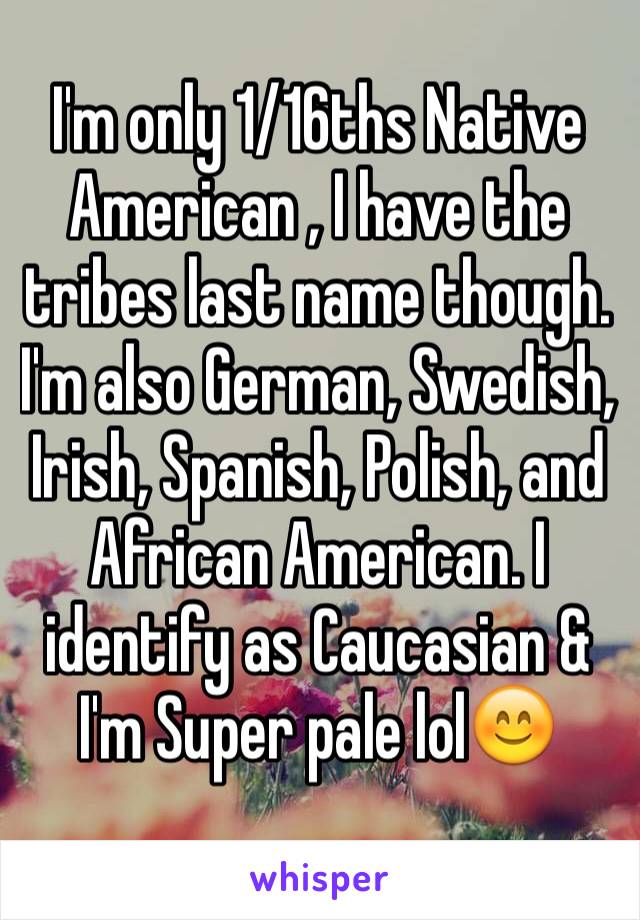 I'm only 1/16ths Native American , I have the tribes last name though.  I'm also German, Swedish, Irish, Spanish, Polish, and African American. I identify as Caucasian & I'm Super pale lol😊