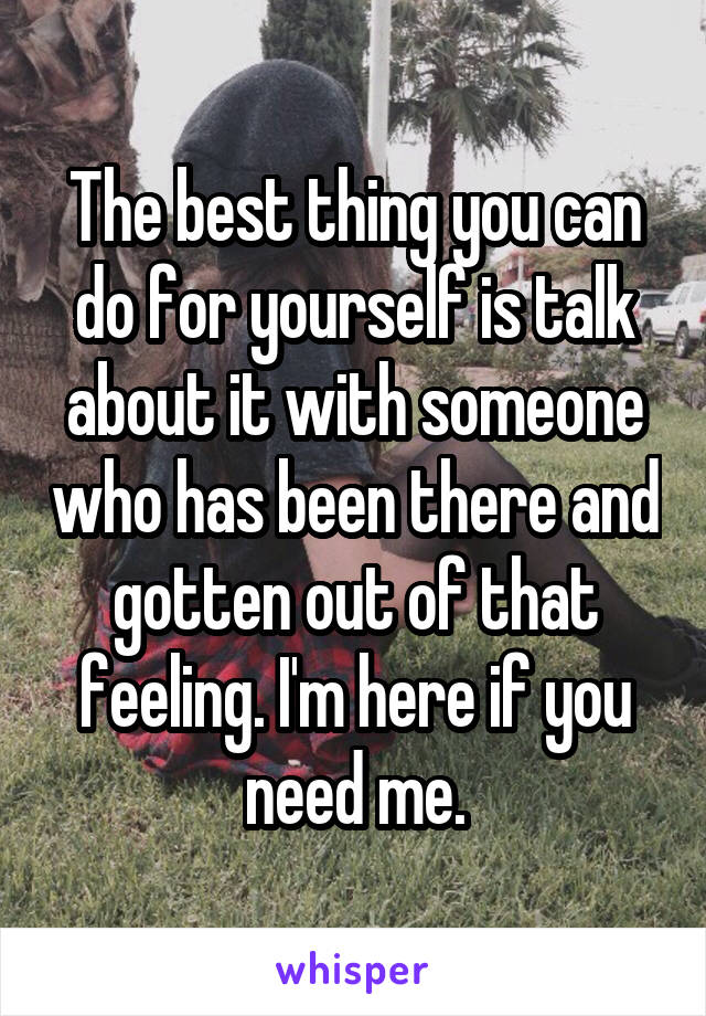 The best thing you can do for yourself is talk about it with someone who has been there and gotten out of that feeling. I'm here if you need me.