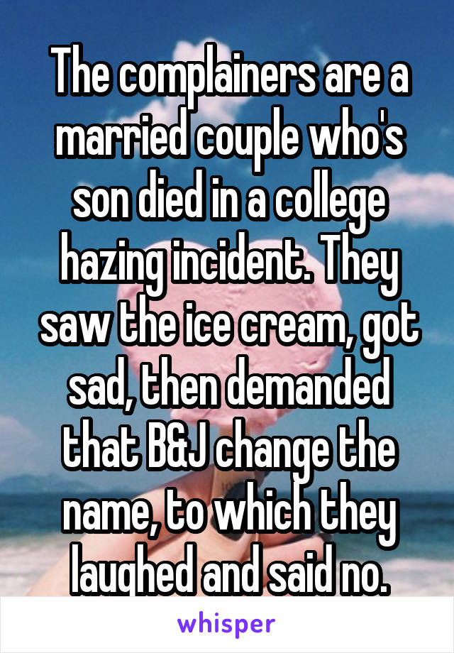 The complainers are a married couple who's son died in a college hazing incident. They saw the ice cream, got sad, then demanded that B&J change the name, to which they laughed and said no.