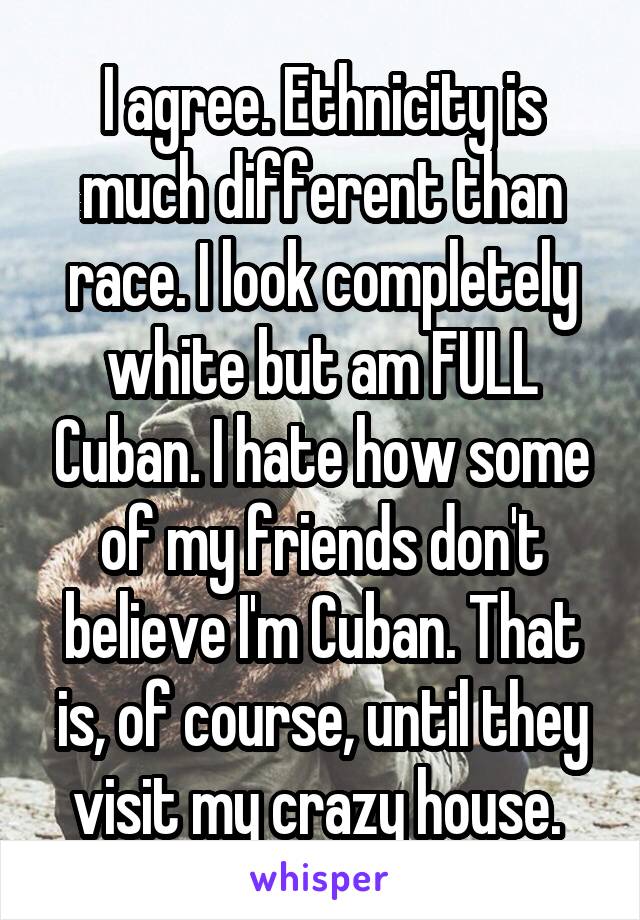 I agree. Ethnicity is much different than race. I look completely white but am FULL Cuban. I hate how some of my friends don't believe I'm Cuban. That is, of course, until they visit my crazy house. 