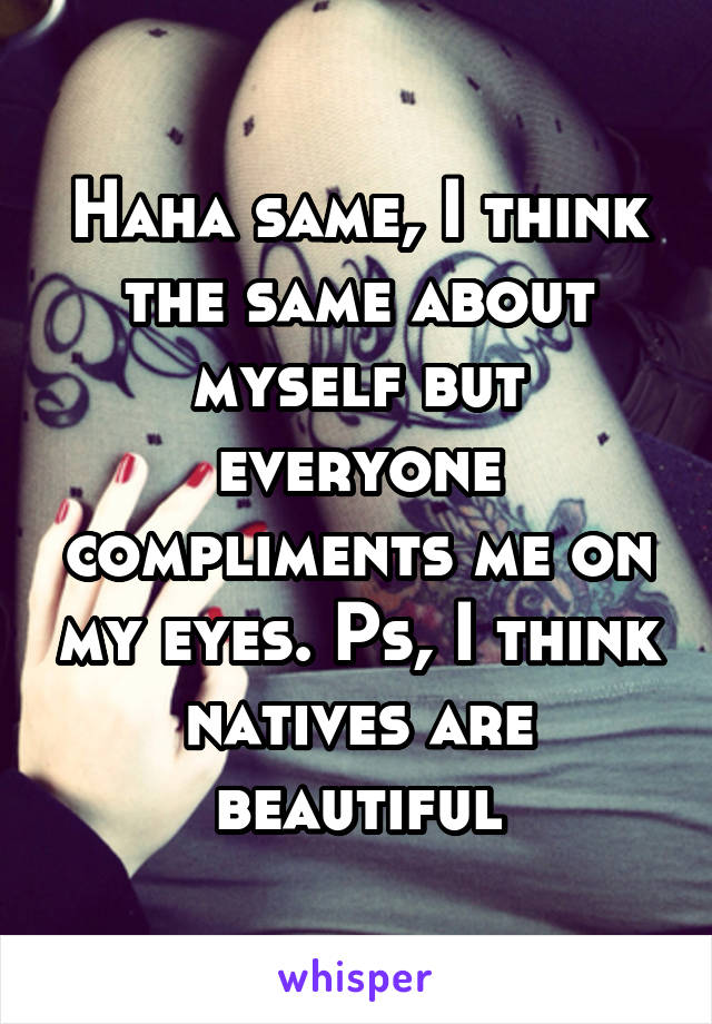 Haha same, I think the same about myself but everyone compliments me on my eyes. Ps, I think natives are beautiful