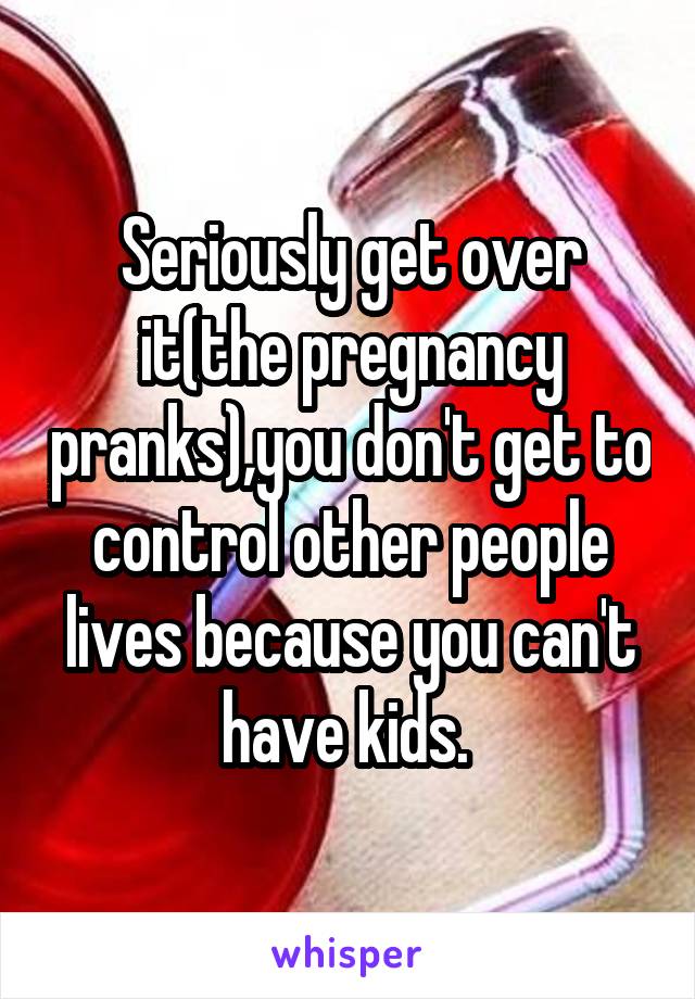 Seriously get over it(the pregnancy pranks),you don't get to control other people lives because you can't have kids. 