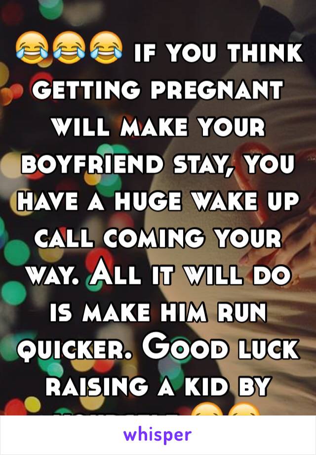 😂😂😂 if you think getting pregnant will make your boyfriend stay, you have a huge wake up call coming your way. All it will do is make him run quicker. Good luck raising a kid by yourself 😂😂