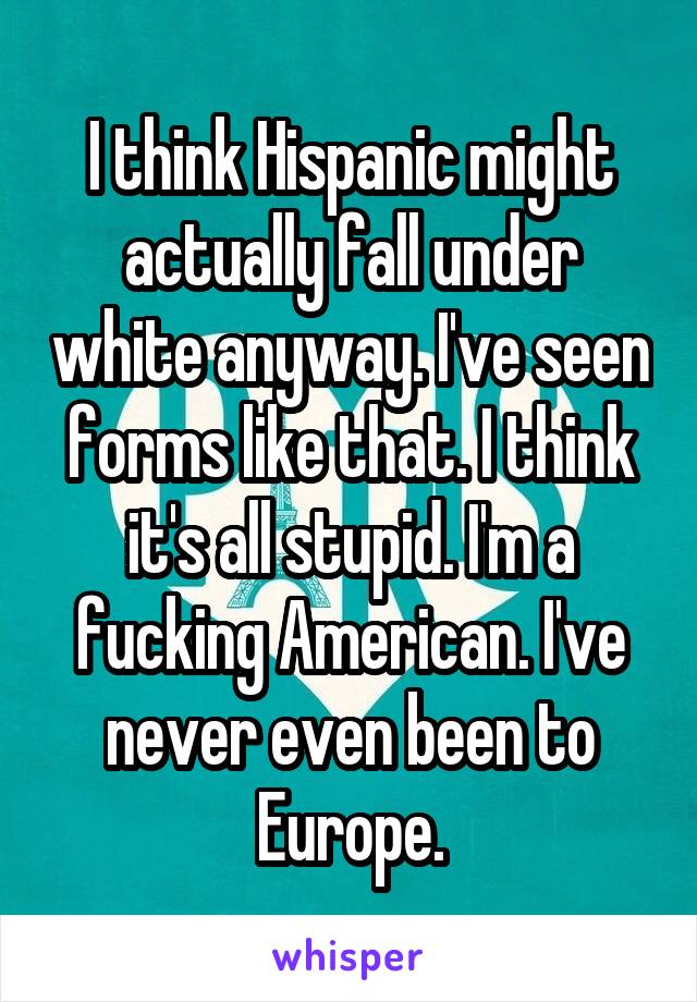 I think Hispanic might actually fall under white anyway. I've seen forms like that. I think it's all stupid. I'm a fucking American. I've never even been to Europe.