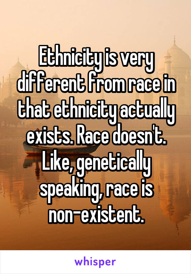 Ethnicity is very different from race in that ethnicity actually exists. Race doesn't. Like, genetically speaking, race is non-existent.