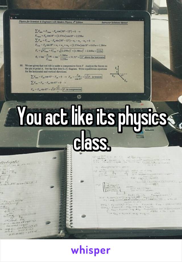 You act like its physics class.