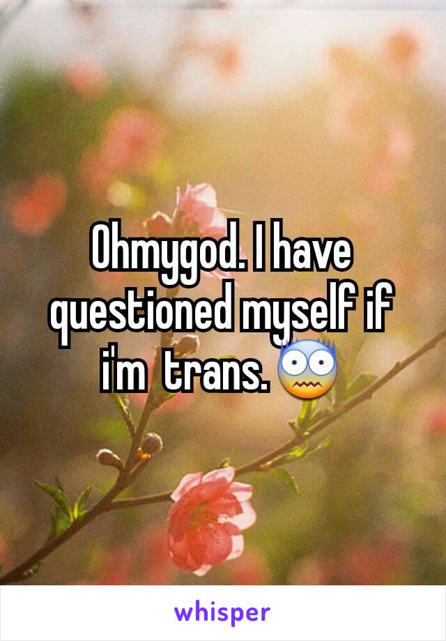 Ohmygod. I have questioned myself if i'm  trans.😨