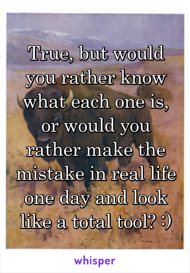 True, but would you rather know what each one is, or would you rather make the mistake in real life one day and look like a total tool? :)