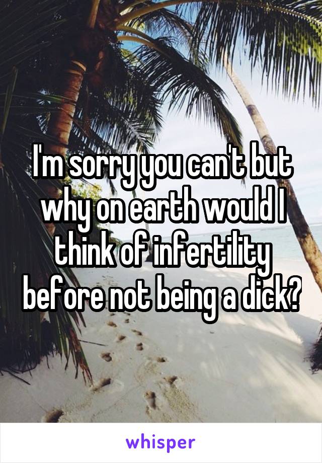 I'm sorry you can't but why on earth would I think of infertility before not being a dick?