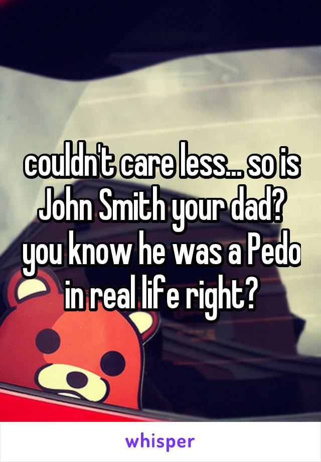 couldn't care less... so is John Smith your dad? you know he was a Pedo in real life right?