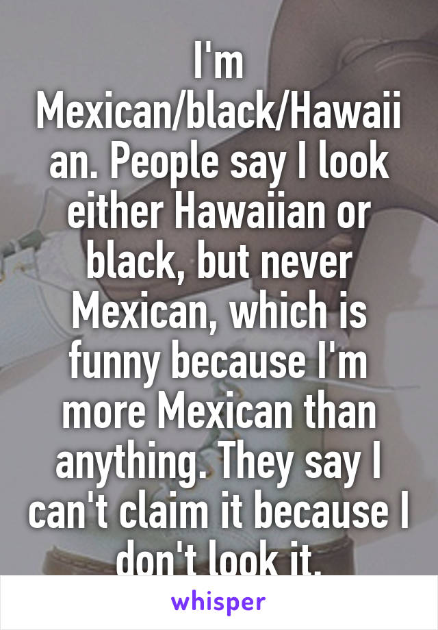 I'm Mexican/black/Hawaiian. People say I look either Hawaiian or black, but never Mexican, which is funny because I'm more Mexican than anything. They say I can't claim it because I don't look it.