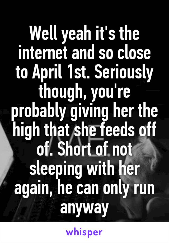 Well yeah it's the internet and so close to April 1st. Seriously though, you're probably giving her the high that she feeds off of. Short of not sleeping with her again, he can only run anyway