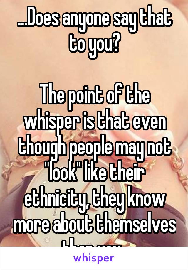 ...Does anyone say that to you?

The point of the whisper is that even though people may not "look" like their ethnicity, they know more about themselves than you. 