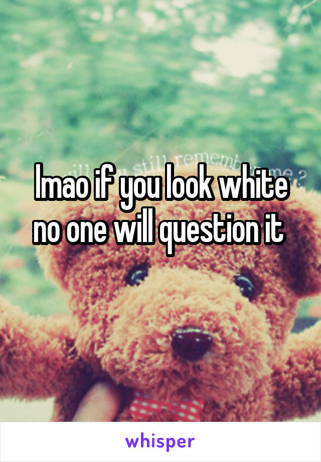 lmao if you look white no one will question it 
