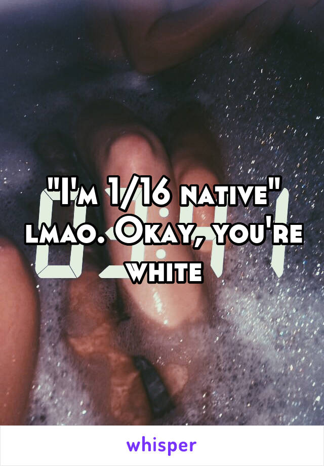 "I'm 1/16 native" lmao. Okay, you're white