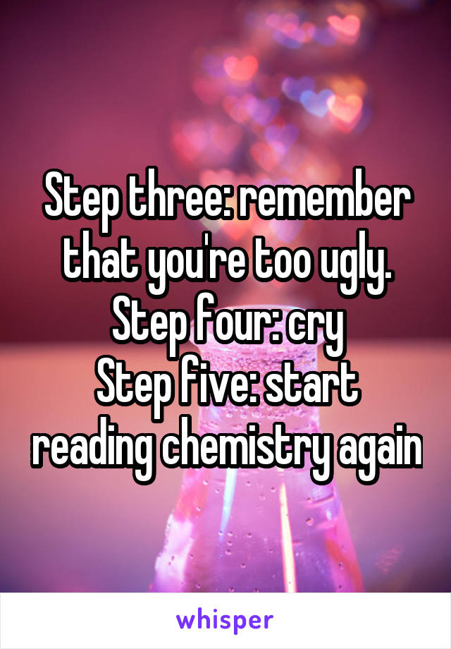 Step three: remember that you're too ugly.
Step four: cry
Step five: start reading chemistry again