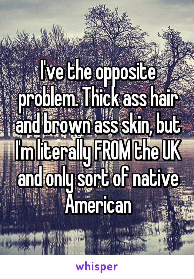 I've the opposite problem. Thick ass hair and brown ass skin, but I'm literally FROM the UK and only sort of native American