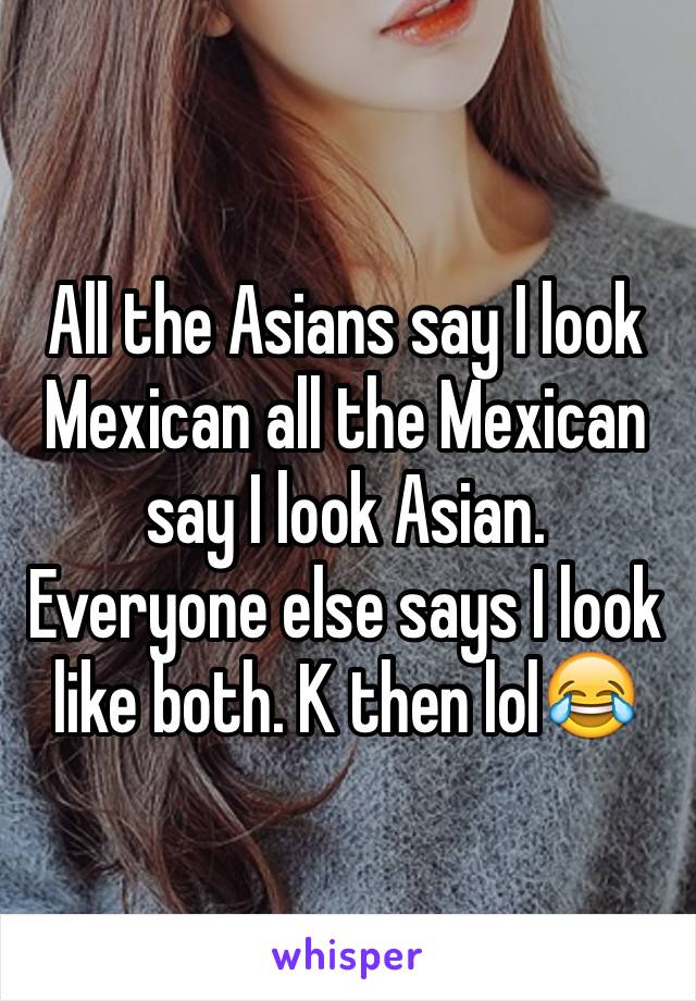 All the Asians say I look Mexican all the Mexican say I look Asian. Everyone else says I look like both. K then lol😂