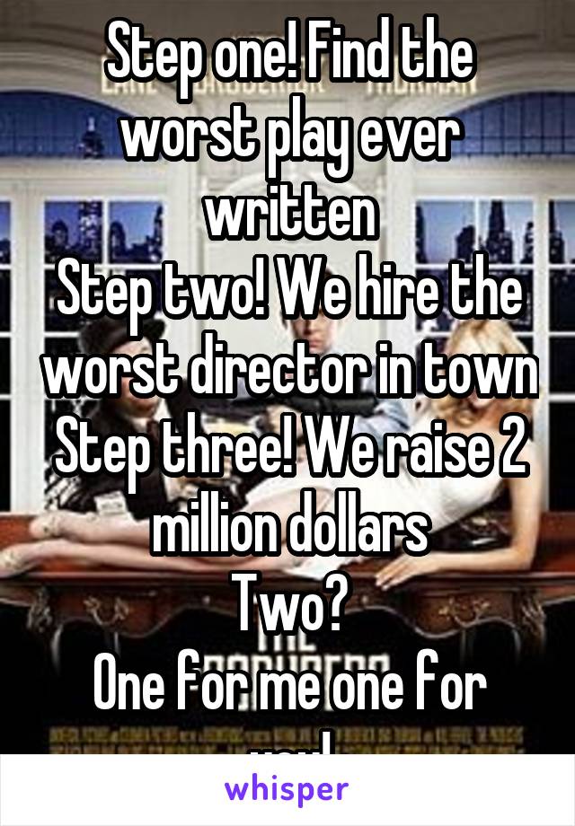 Step one! Find the worst play ever written
Step two! We hire the worst director in town
Step three! We raise 2 million dollars
Two?
One for me one for you!