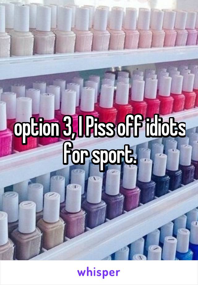 option 3, I Piss off idiots for sport.