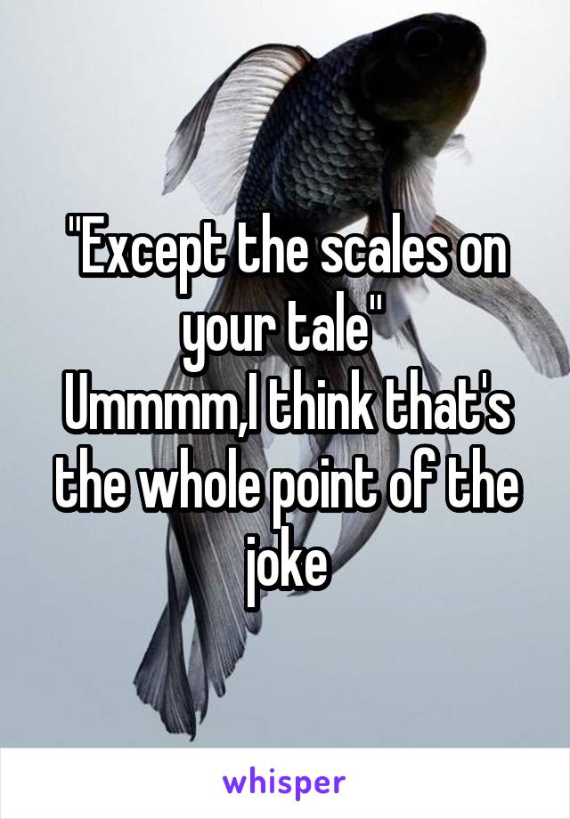 "Except the scales on your tale" 
Ummmm,I think that's the whole point of the joke