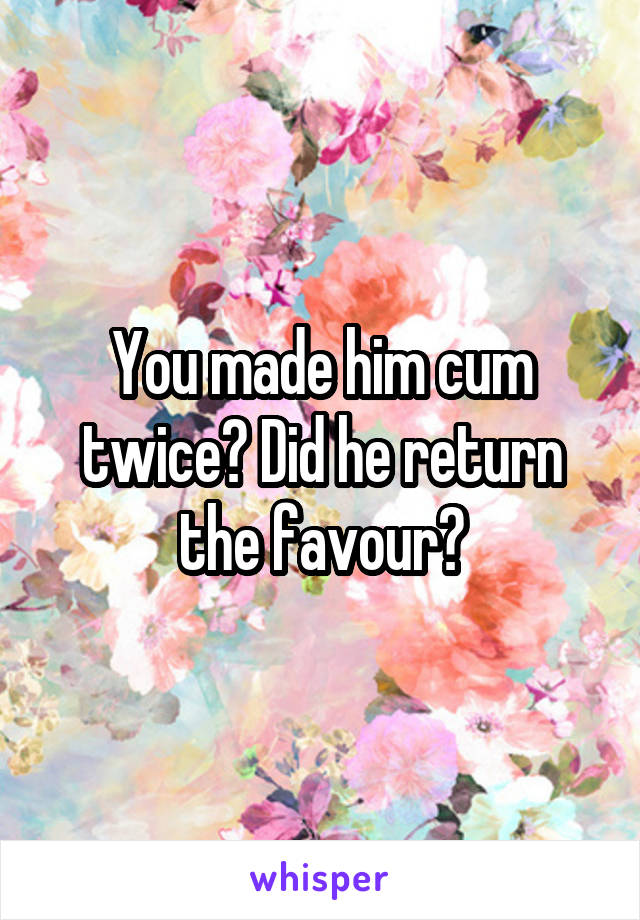 You made him cum twice? Did he return the favour?