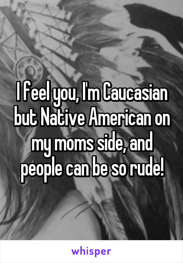 I feel you, I'm Caucasian but Native American on my moms side, and people can be so rude!