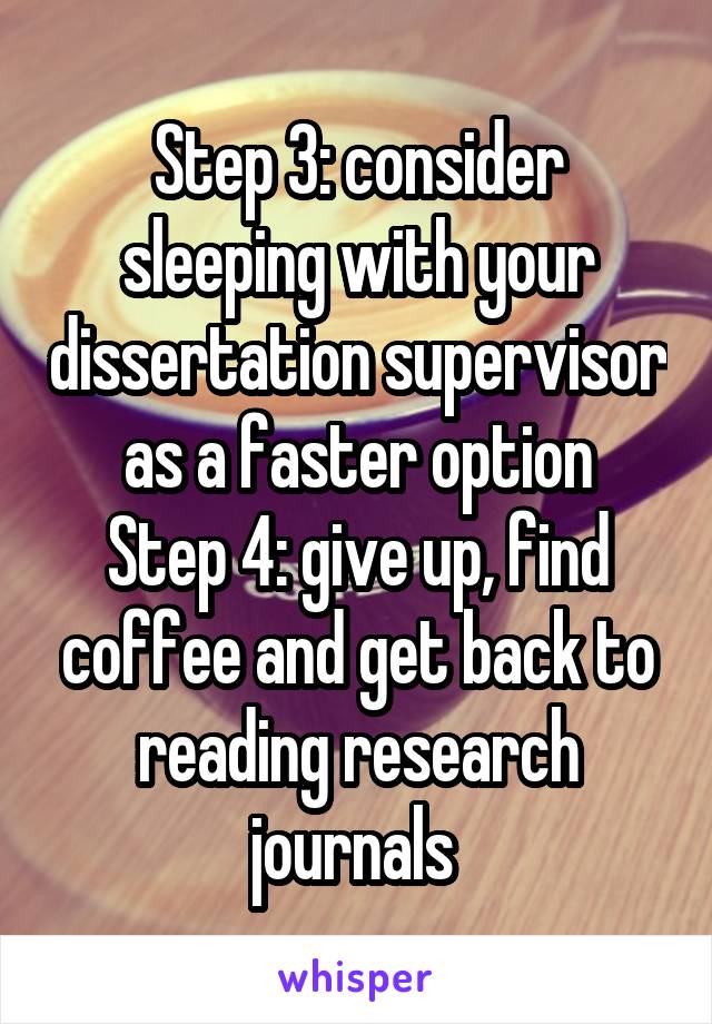 Step 3: consider sleeping with your dissertation supervisor as a faster option
Step 4: give up, find coffee and get back to reading research journals 
