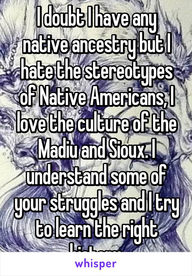 I doubt I have any native ancestry but I hate the stereotypes of Native Americans, I love the culture of the Madiu and Sioux. I understand some of your struggles and I try to learn the right history.