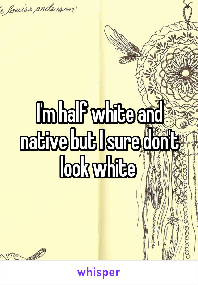 I'm half white and native but I sure don't look white 