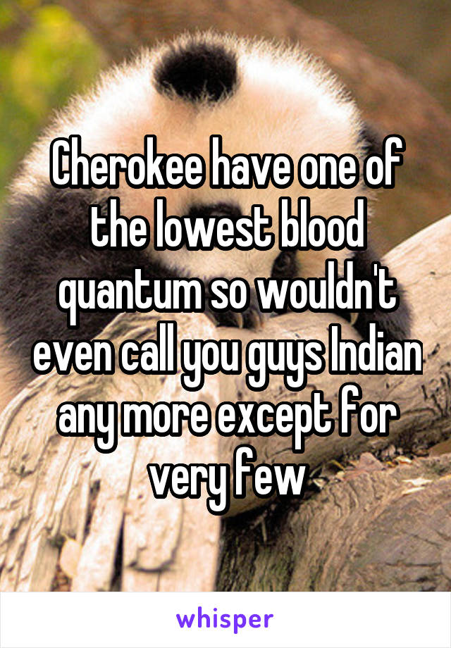 Cherokee have one of the lowest blood quantum so wouldn't even call you guys Indian any more except for very few