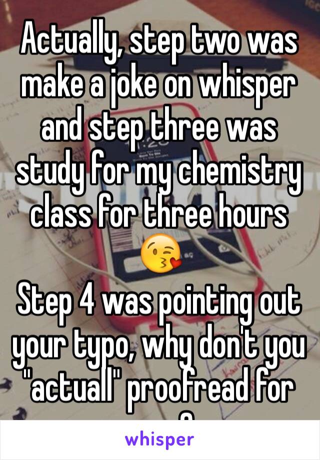 Actually, step two was make a joke on whisper and step three was study for my chemistry class for three hours 😘
Step 4 was pointing out your typo, why don't you "actuall" proofread for once?