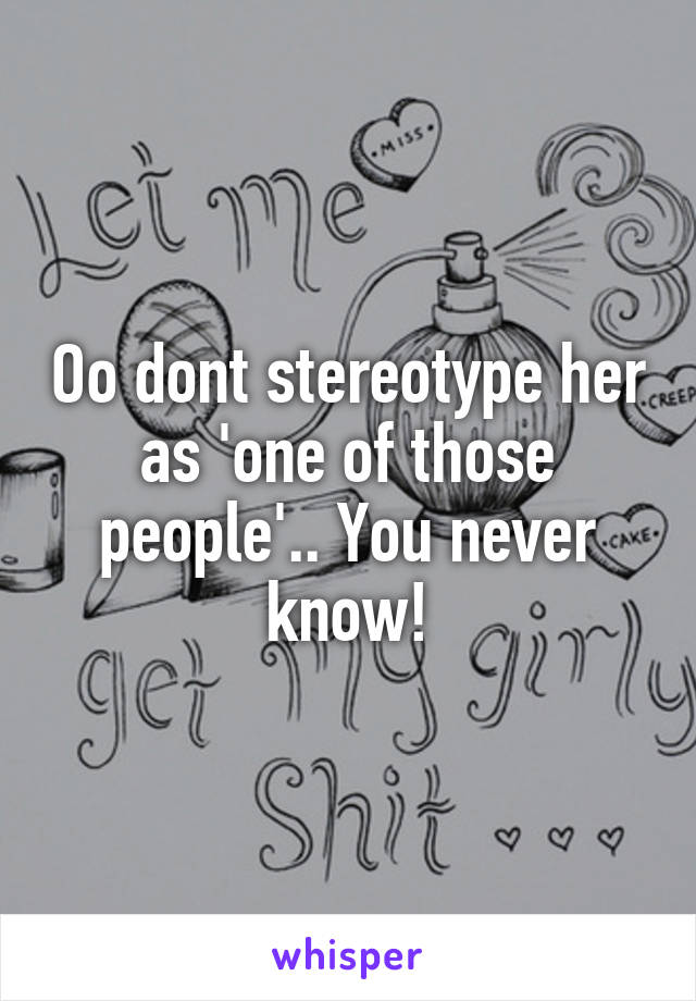 Oo dont stereotype her as 'one of those people'.. You never know!