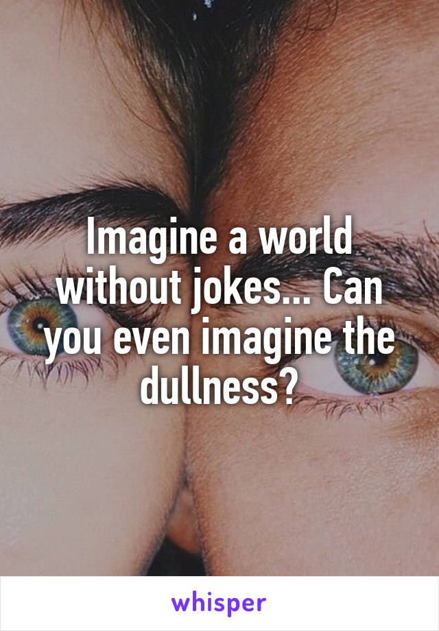 Imagine a world without jokes... Can you even imagine the dullness?