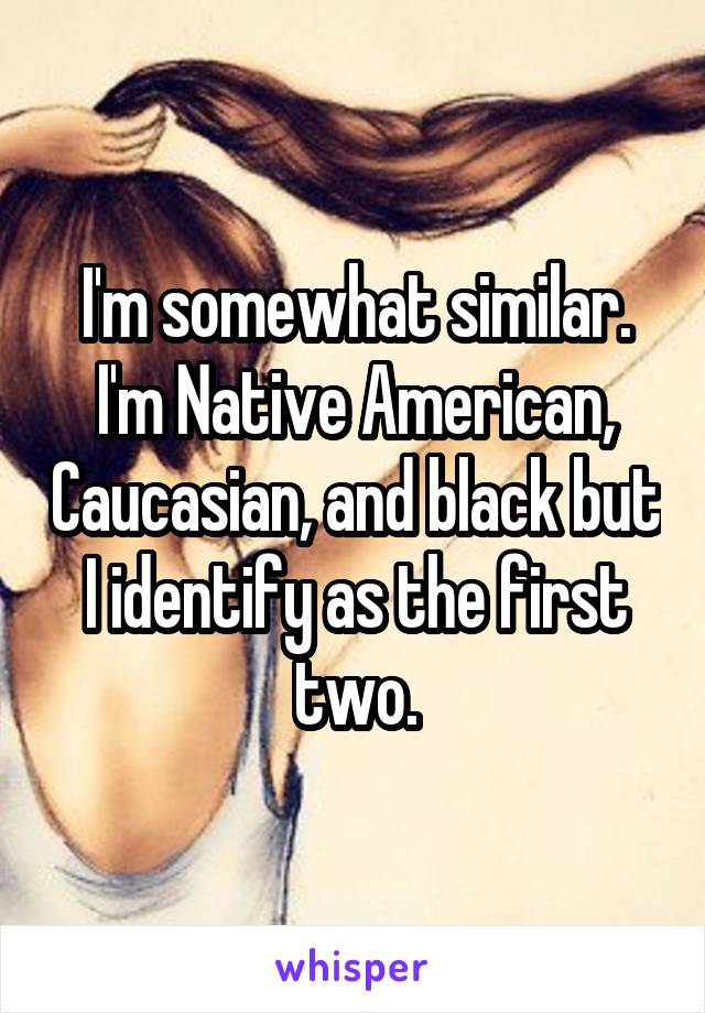 I'm somewhat similar. I'm Native American, Caucasian, and black but I identify as the first two.