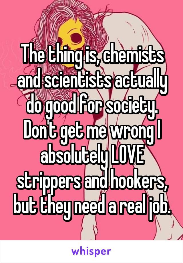 The thing is, chemists and scientists actually do good for society. Don't get me wrong I absolutely LOVE strippers and hookers, but they need a real job.