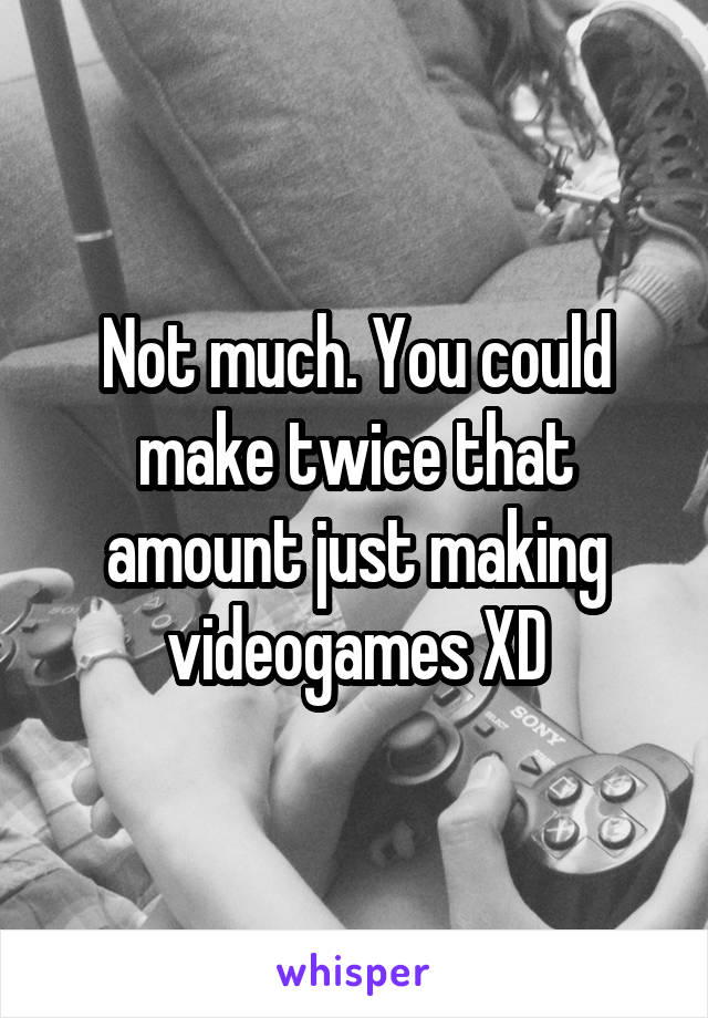 Not much. You could make twice that amount just making videogames XD